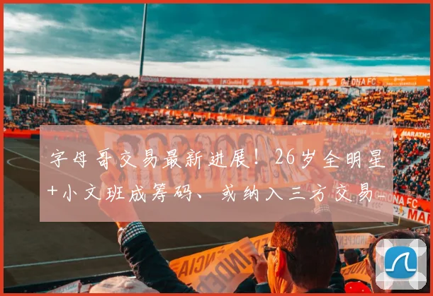 字母哥交易最新进展!26岁全明星+小文班成筹码、或纳入三方交易_热火_1_CBA