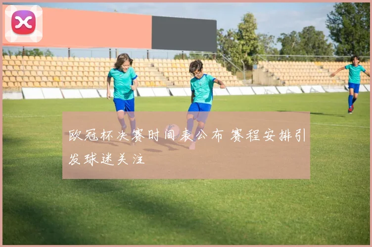 欧冠杯决赛时间表公布 赛程安排引发球迷关注
