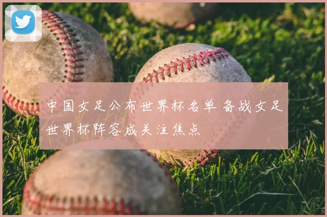 中国女足公布世界杯名单 备战女足世界杯阵容成关注焦点