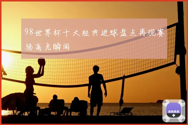 98世界杯十大经典进球盘点再现赛场高光瞬间