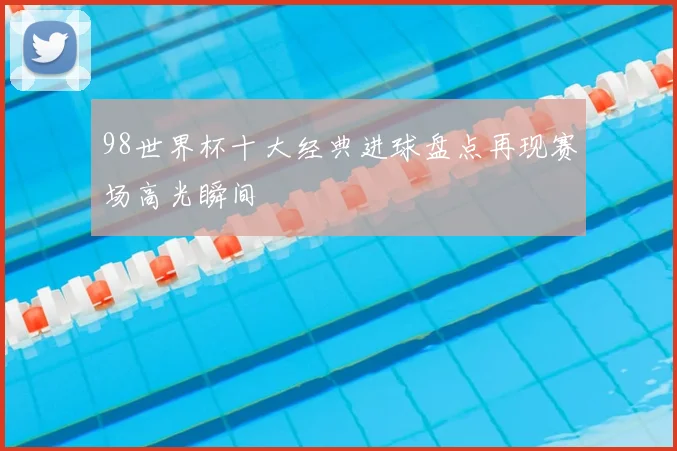 98世界杯十大经典进球盘点再现赛场高光瞬间