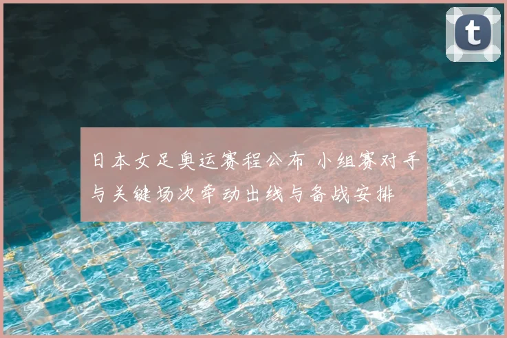 日本女足奥运赛程公布 小组赛对手与关键场次牵动出线与备战安排