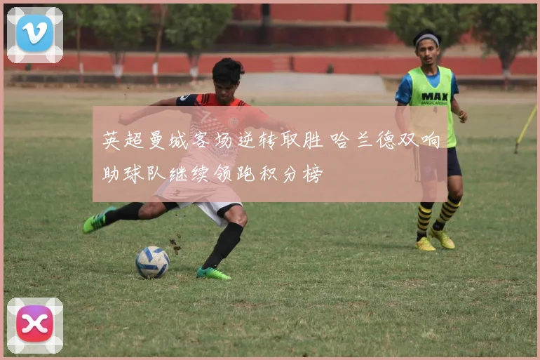 英超曼城客场逆转取胜 哈兰德双响助球队继续领跑积分榜