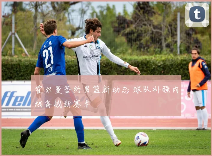 霍尔曼签约男篮新动态 球队补强内线备战新赛季