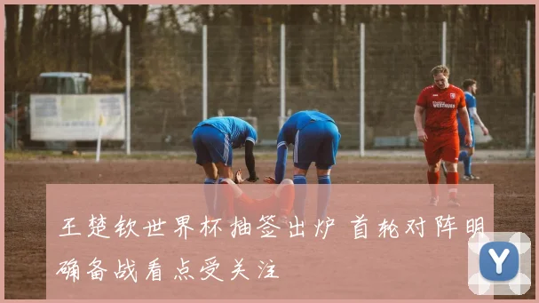 王楚钦世界杯抽签出炉 首轮对阵明确备战看点受关注