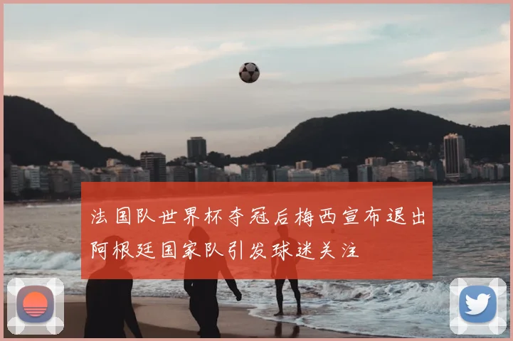 法国队世界杯夺冠后梅西宣布退出阿根廷国家队引发球迷关注