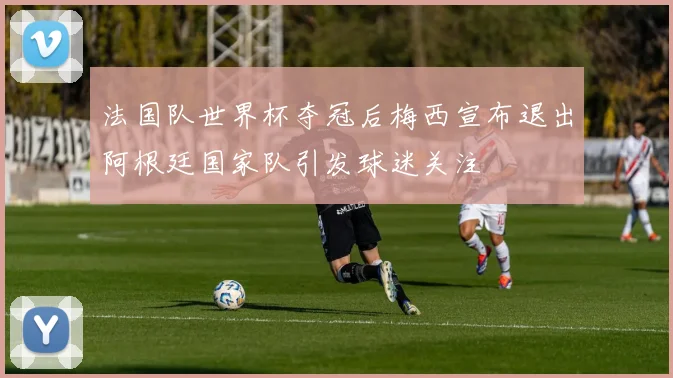 法国队世界杯夺冠后梅西宣布退出阿根廷国家队引发球迷关注