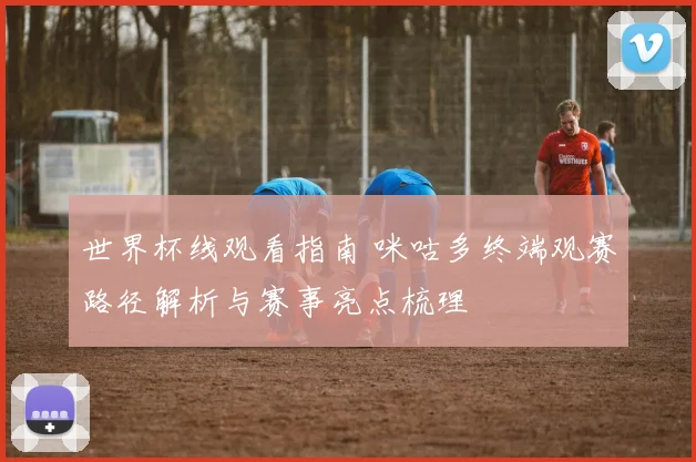 世界杯线观看指南 咪咕多终端观赛路径解析与赛事亮点梳理