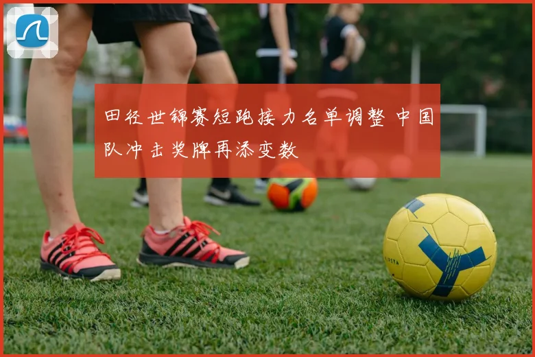 田径世锦赛短跑接力名单调整 中国队冲击奖牌再添变数