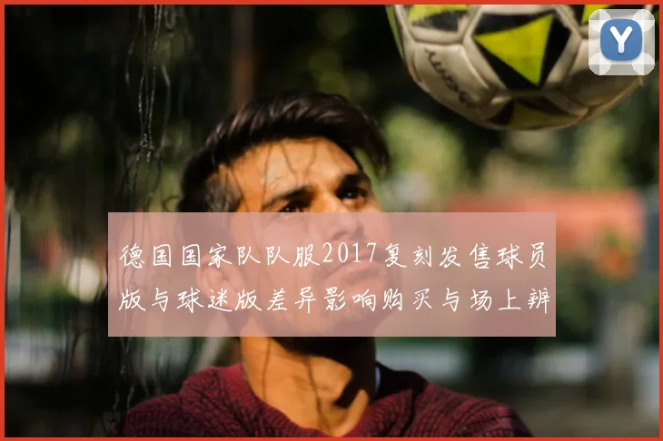 德国国家队队服2017复刻发售球员版与球迷版差异影响购买与场上辨识