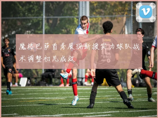 魔格巴萨首秀展现新援实力球队战术调整初见成效