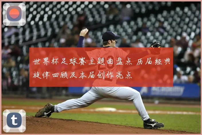 世界杯足球赛主题曲盘点 历届经典旋律回顾及本届创作亮点