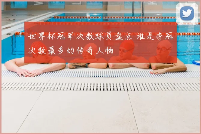 世界杯冠军次数球员盘点 谁是夺冠次数最多的传奇人物