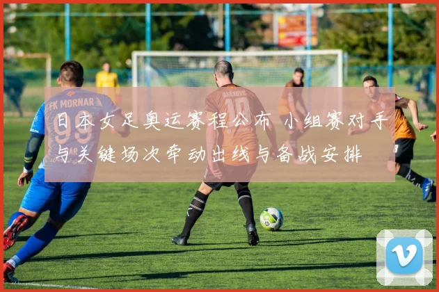 日本女足奥运赛程公布 小组赛对手与关键场次牵动出线与备战安排