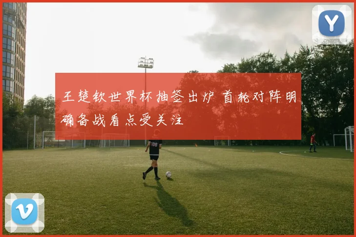 王楚钦世界杯抽签出炉 首轮对阵明确备战看点受关注