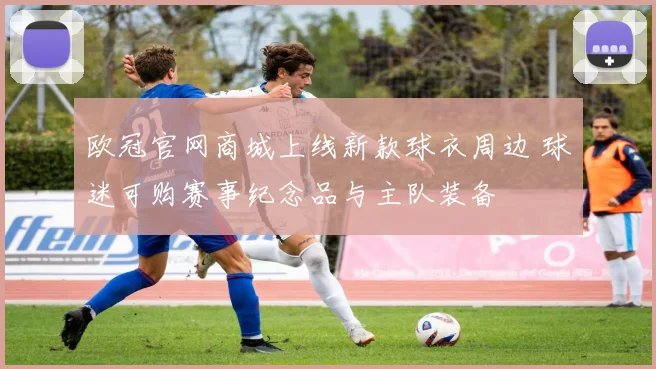 欧冠官网商城上线新款球衣周边 球迷可购赛事纪念品与主队装备