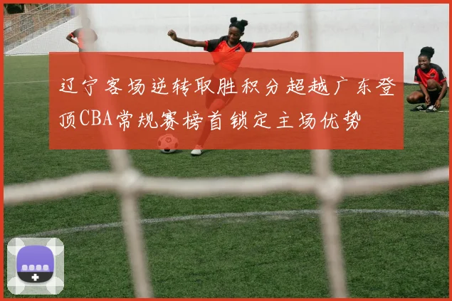 辽宁客场逆转取胜积分超越广东登顶CBA常规赛榜首锁定主场优势